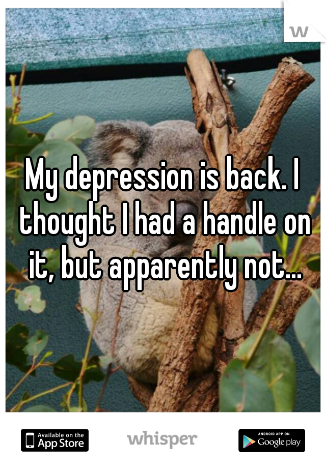 My depression is back. I thought I had a handle on it, but apparently not...
