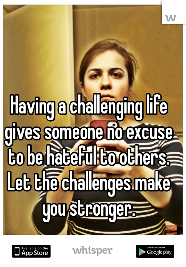 Having a challenging life gives someone no excuse to be hateful to others. Let the challenges make you stronger.