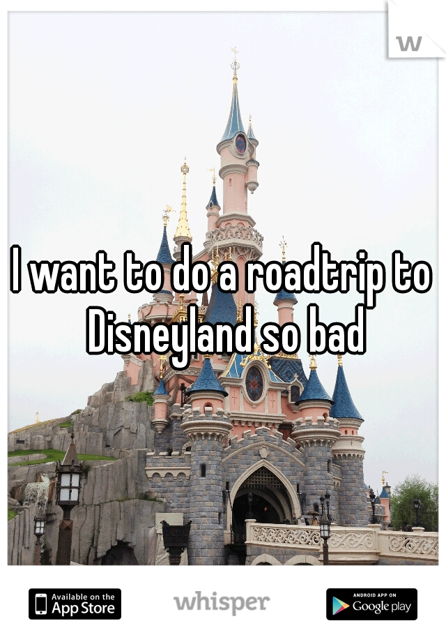 I want to do a roadtrip to Disneyland so bad