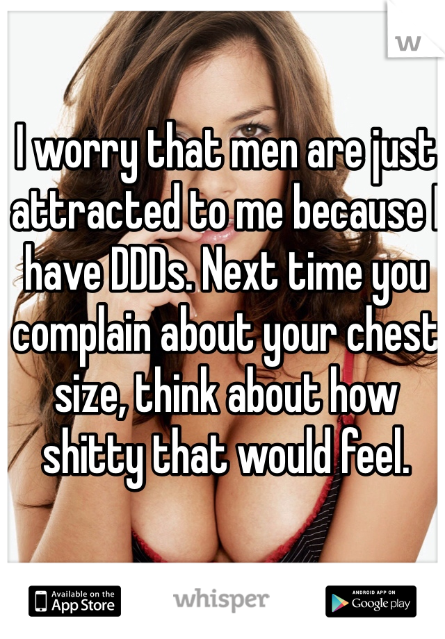 I worry that men are just attracted to me because I have DDDs. Next time you complain about your chest size, think about how shitty that would feel. 