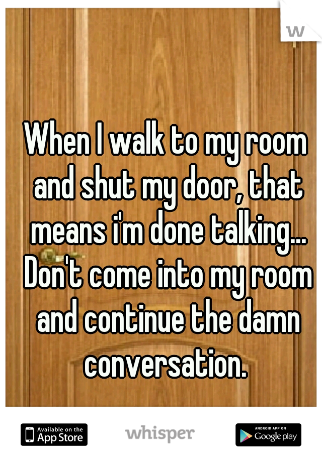 When I walk to my room and shut my door, that means i'm done talking... Don't come into my room and continue the damn conversation. 