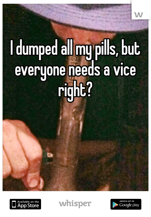 I dumped all my pills, but everyone needs a vice right?
