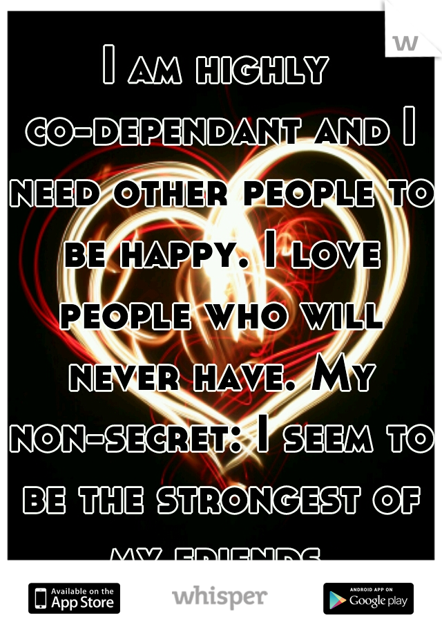 I am highly co-dependant and I need other people to be happy. I love people who will never have. My non-secret: I seem to be the strongest of my friends.