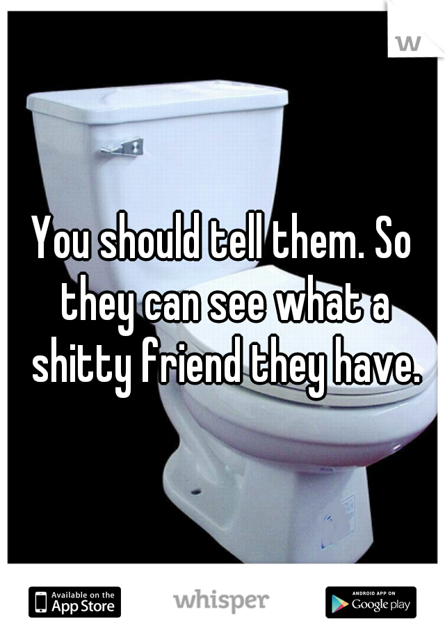 You should tell them. So they can see what a shitty friend they have.
