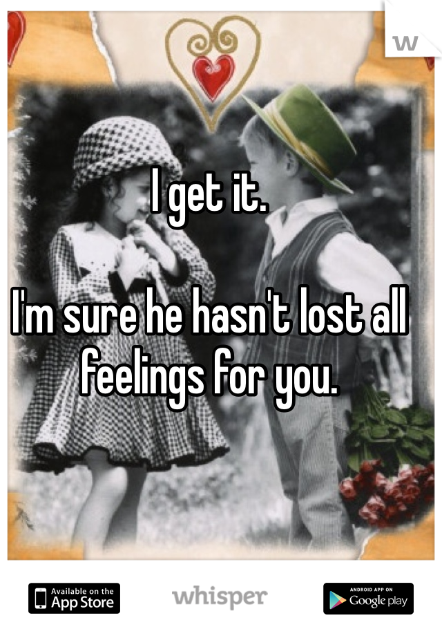 I get it. 

I'm sure he hasn't lost all feelings for you. 