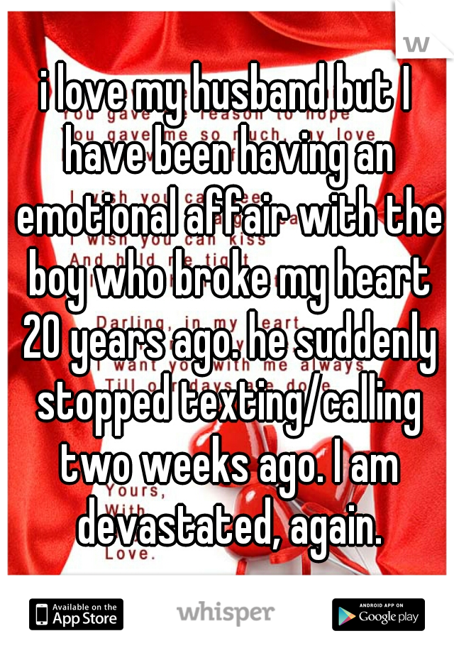 i love my husband but I have been having an emotional affair with the boy who broke my heart 20 years ago. he suddenly stopped texting/calling two weeks ago. I am devastated, again.