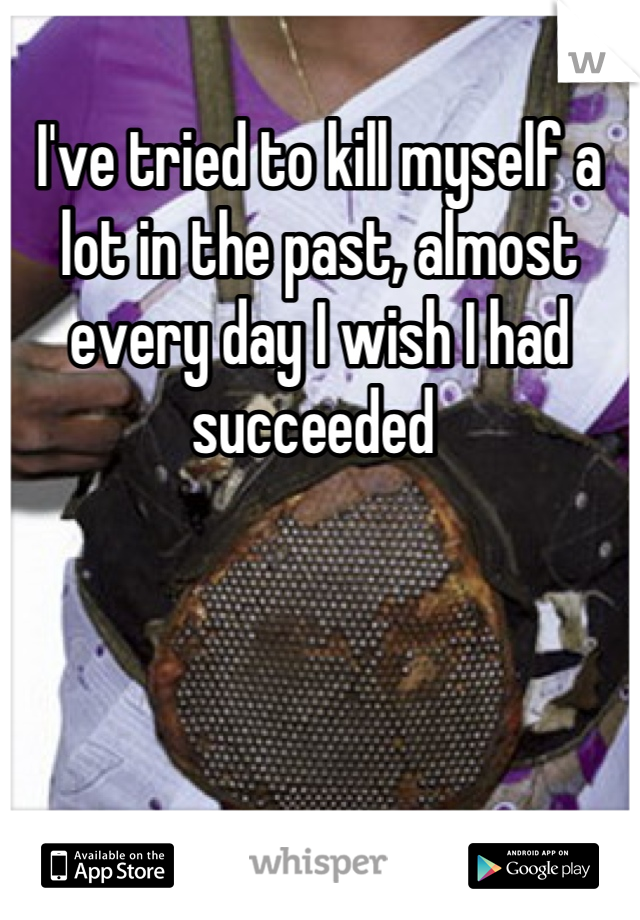 I've tried to kill myself a lot in the past, almost every day I wish I had succeeded 