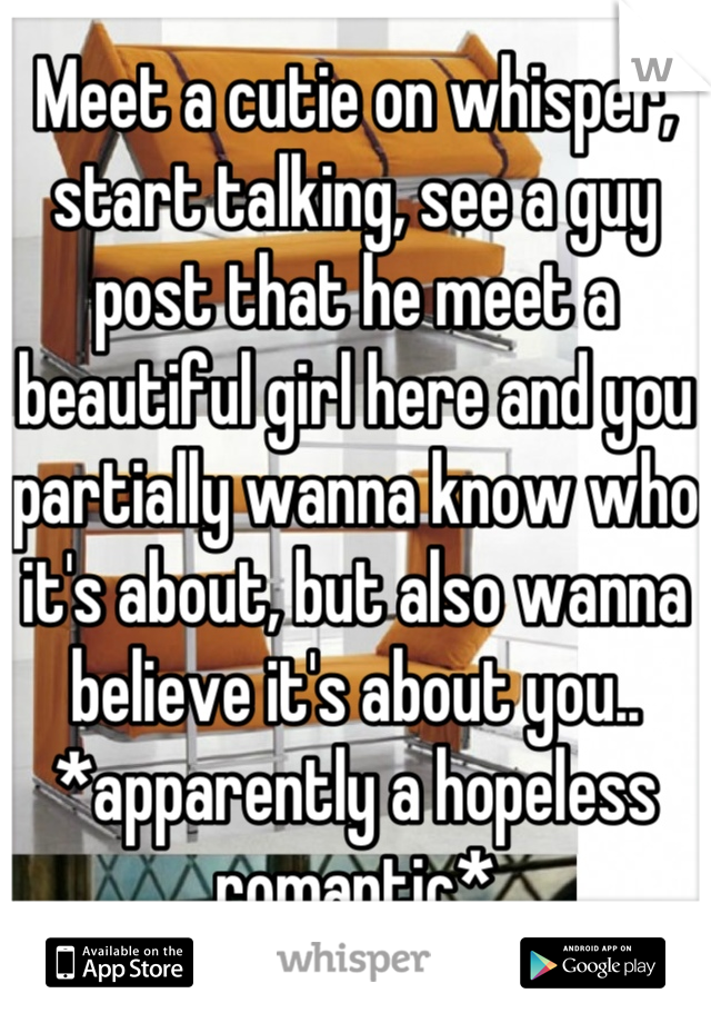 Meet a cutie on whisper, start talking, see a guy post that he meet a beautiful girl here and you partially wanna know who it's about, but also wanna believe it's about you..  *apparently a hopeless romantic*