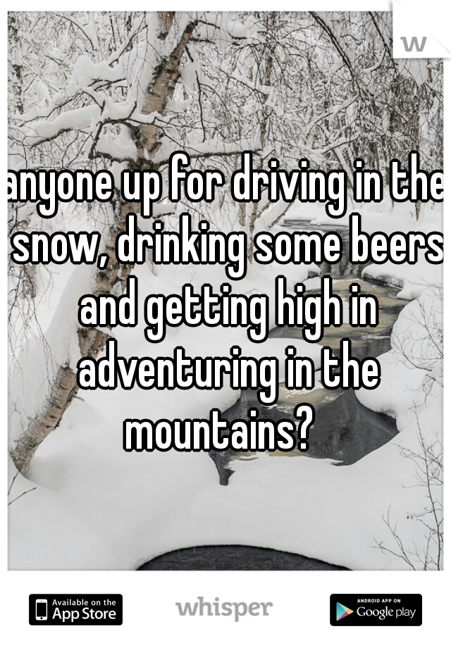 anyone up for driving in the snow, drinking some beers and getting high in adventuring in the mountains?  