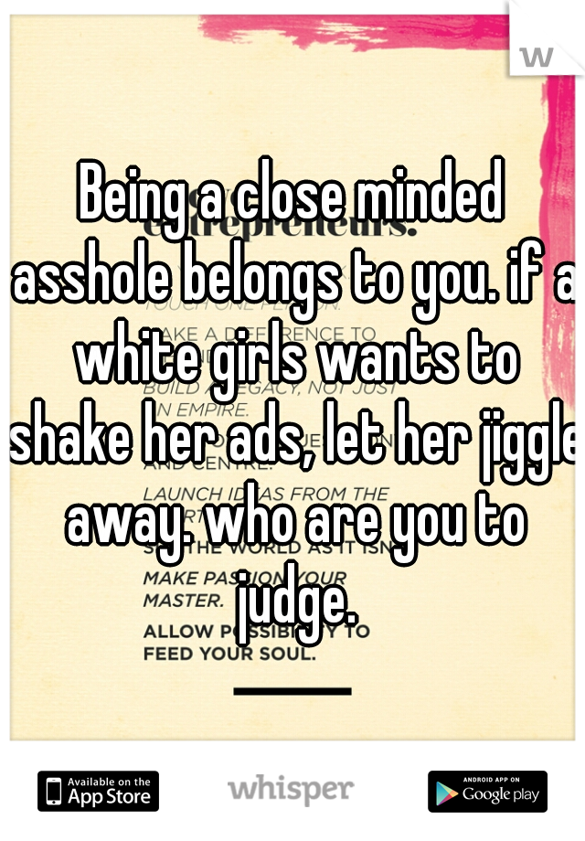 Being a close minded asshole belongs to you. if a white girls wants to shake her ads, let her jiggle away. who are you to judge.