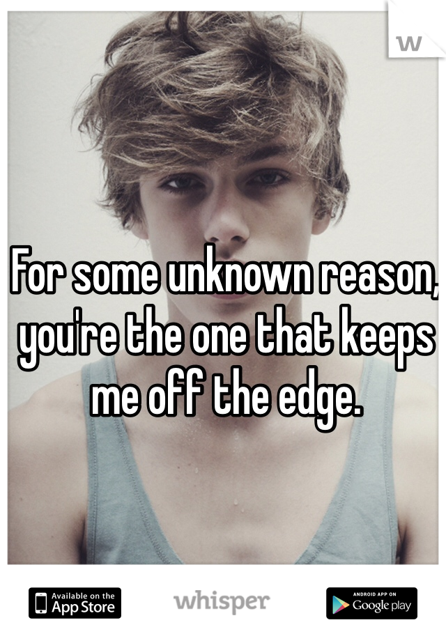 For some unknown reason, you're the one that keeps me off the edge.
