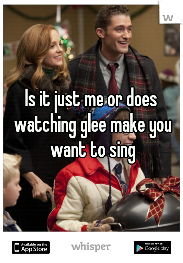 Is it just me or does watching glee make you want to sing