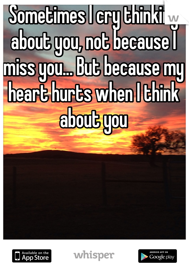 Sometimes I cry thinking about you, not because I miss you... But because my heart hurts when I think about you