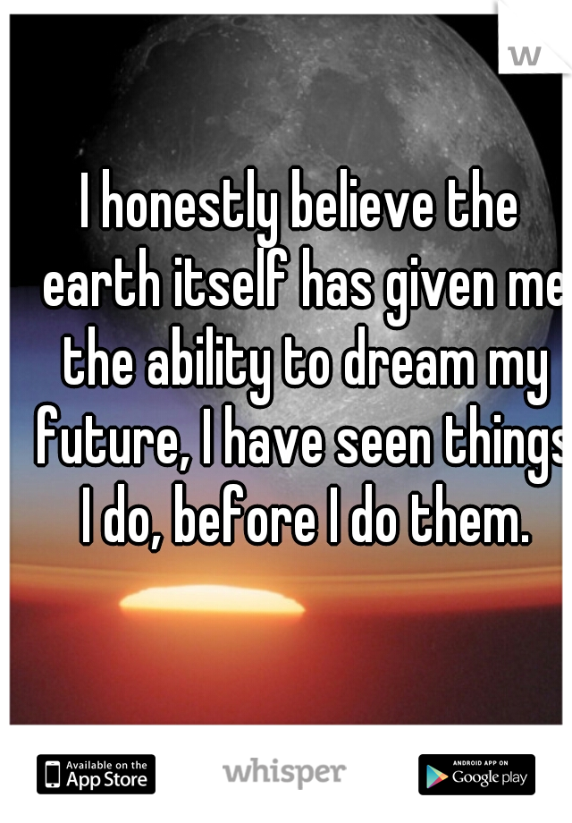 I honestly believe the earth itself has given me the ability to dream my future, I have seen things I do, before I do them.