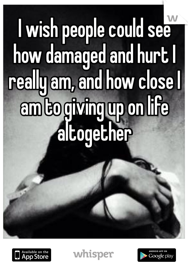 I wish people could see how damaged and hurt I really am, and how close I am to giving up on life altogether