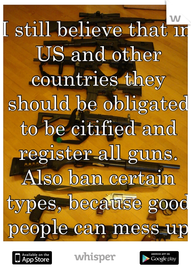 I still believe that in US and other countries they should be obligated to be citified and register all guns. Also ban certain types, because good people can mess up too. 