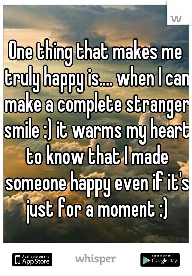 One thing that makes me truly happy is.... when I can make a complete stranger smile :) it warms my heart to know that I made someone happy even if it's just for a moment :)