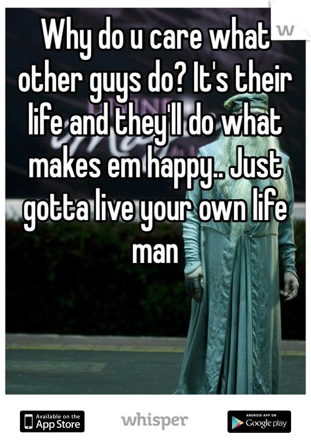Why do u care what other guys do? It's their life and they'll do what makes em happy.. Just gotta live your own life man