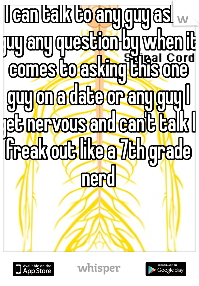 I can talk to any guy ask a guy any question by when it comes to asking this one guy on a date or any guy I get nervous and can't talk I freak out like a 7th grade nerd