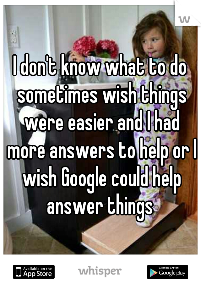 I don't know what to do sometimes wish things were easier and I had more answers to help or I wish Google could help answer things 