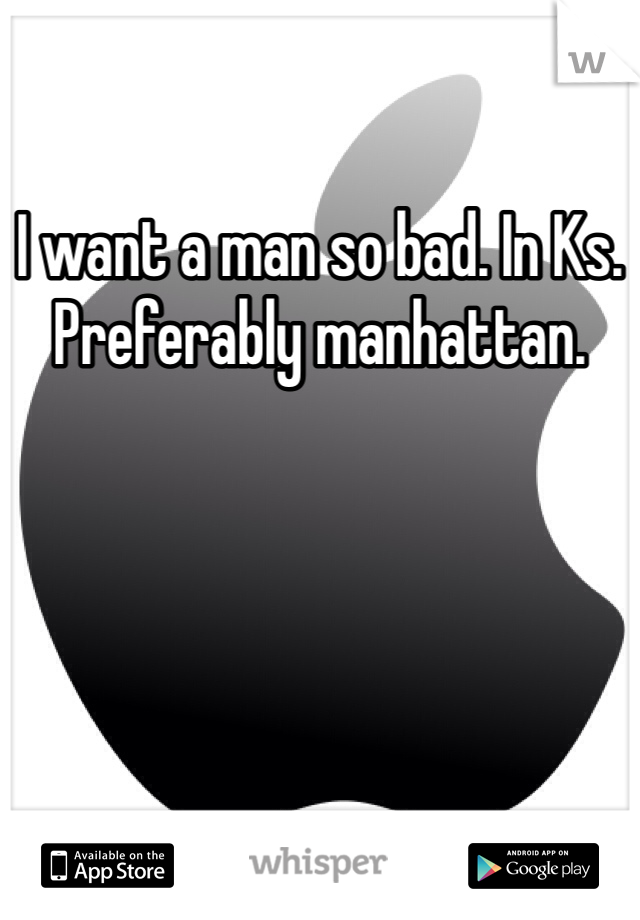 I want a man so bad. In Ks. Preferably manhattan. 