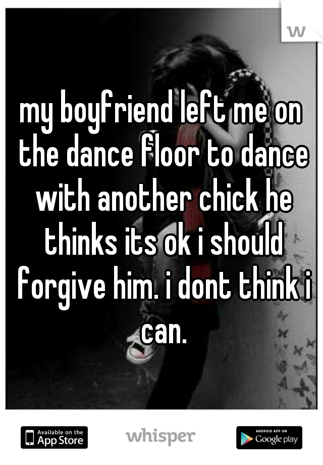 my boyfriend left me on the dance floor to dance with another chick he thinks its ok i should forgive him. i dont think i can.