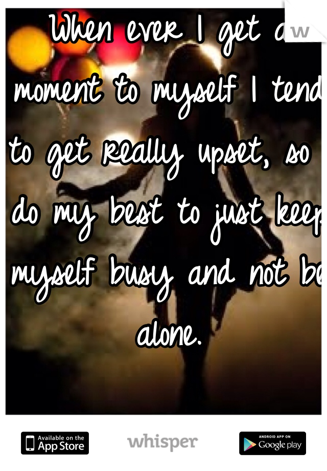 When ever I get a moment to myself I tend to get really upset, so I do my best to just keep myself busy and not be alone. 