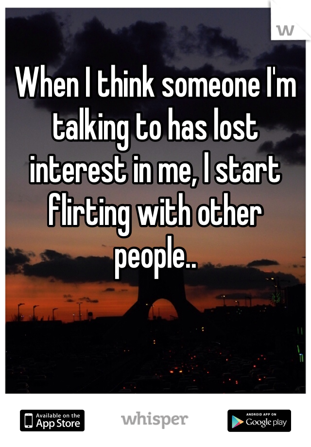 When I think someone I'm talking to has lost interest in me, I start flirting with other people..