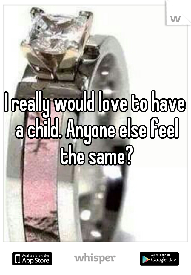 I really would love to have a child. Anyone else feel the same?