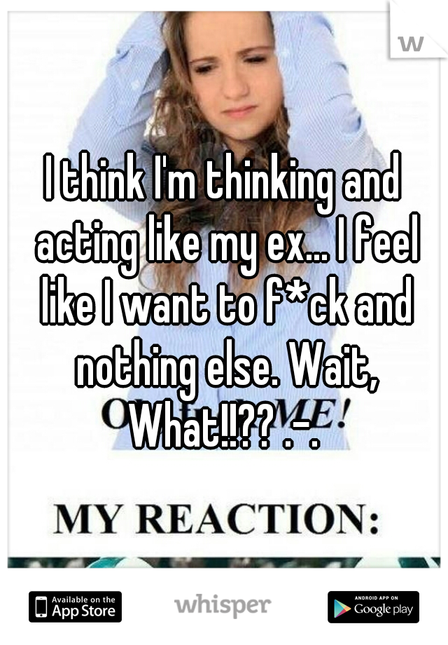 I think I'm thinking and acting like my ex... I feel like I want to f*ck and nothing else. Wait, What!!?? .-. 