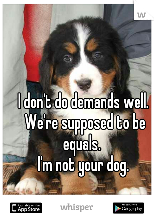 I don't do demands well. We're supposed to be equals.  
    I'm not your dog.    