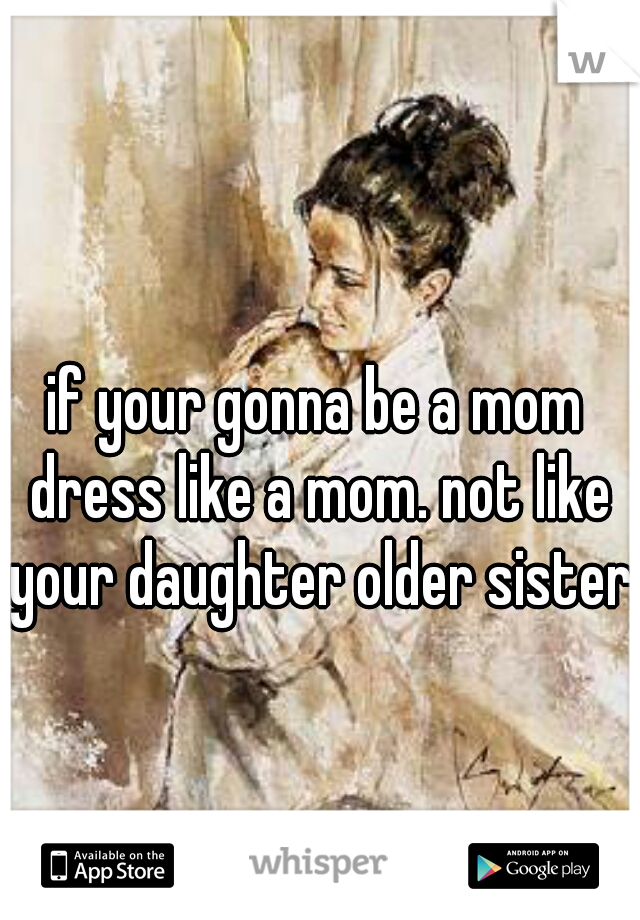 if your gonna be a mom dress like a mom. not like your daughter older sister 