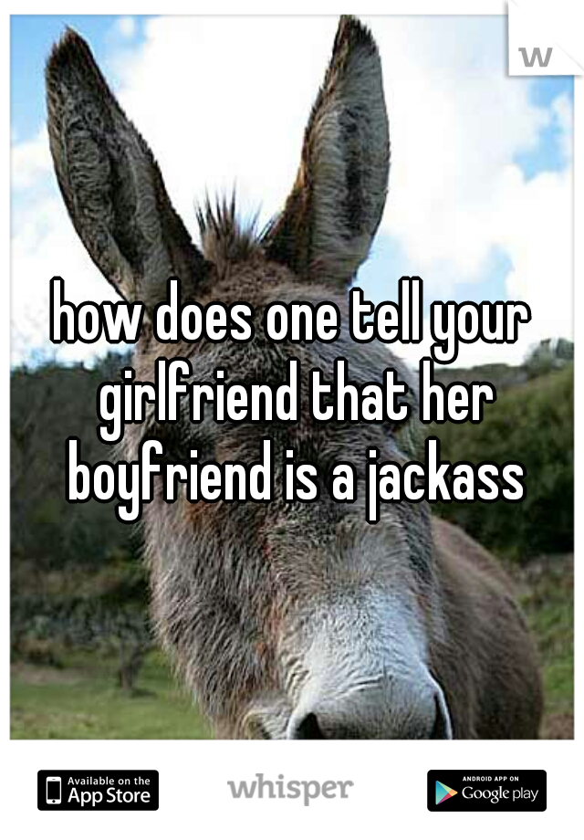 how does one tell your girlfriend that her boyfriend is a jackass