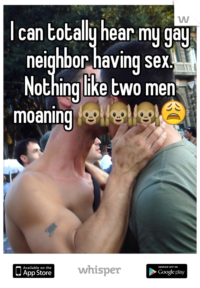 I can totally hear my gay neighbor having sex. Nothing like two men moaning 🙉🙉🙉😩