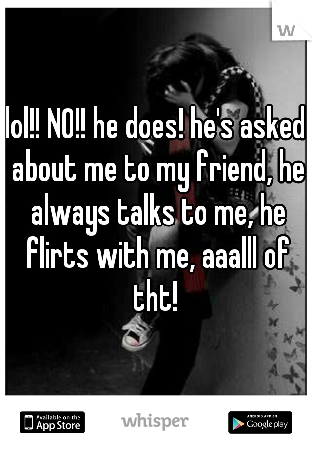 lol!! NO!! he does! he's asked about me to my friend, he always talks to me, he flirts with me, aaalll of tht! 