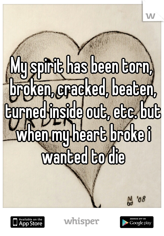 My spirit has been torn, broken, cracked, beaten, turned inside out, etc. but when my heart broke i wanted to die