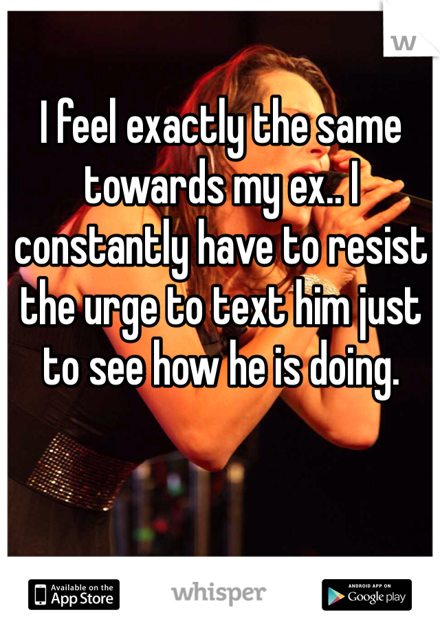 I feel exactly the same towards my ex.. I constantly have to resist the urge to text him just to see how he is doing. 