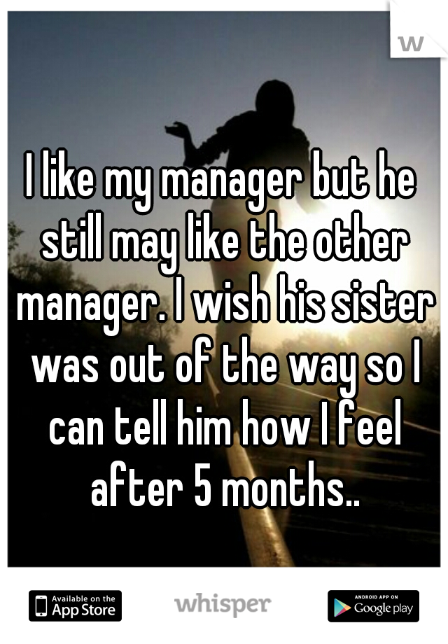 I like my manager but he still may like the other manager. I wish his sister was out of the way so I can tell him how I feel after 5 months..