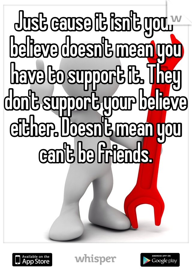 Just cause it isn't your believe doesn't mean you have to support it. They don't support your believe either. Doesn't mean you can't be friends. 