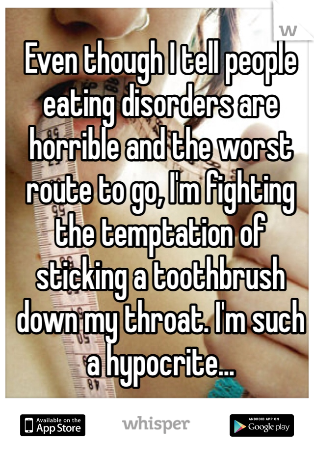 Even though I tell people eating disorders are horrible and the worst route to go, I'm fighting the temptation of sticking a toothbrush down my throat. I'm such a hypocrite...