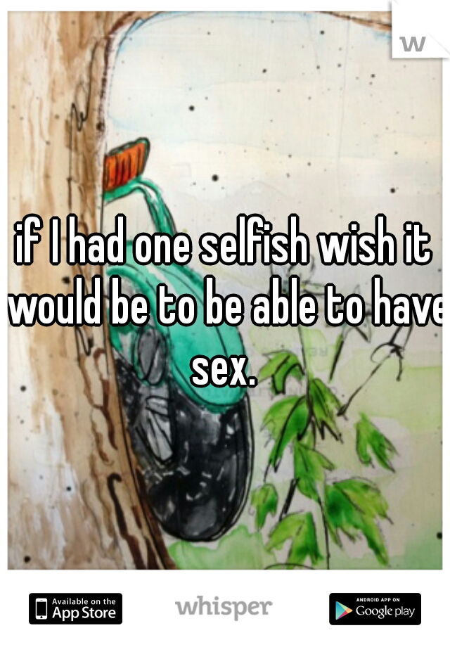 if I had one selfish wish it would be to be able to have sex. 