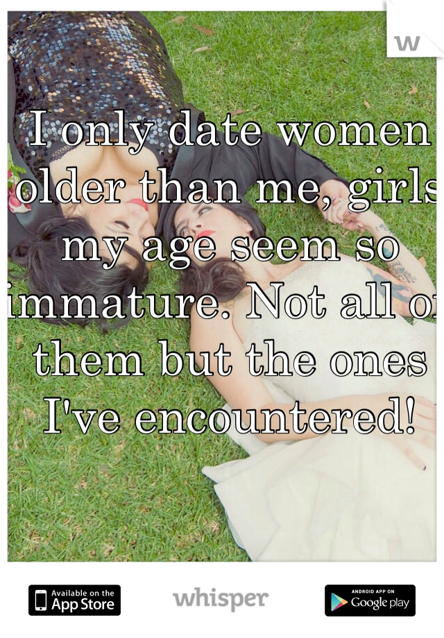I only date women older than me, girls my age seem so immature. Not all of them but the ones I've encountered! 