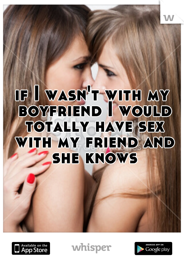 if I wasn't with my boyfriend I would totally have sex with my friend and she knows