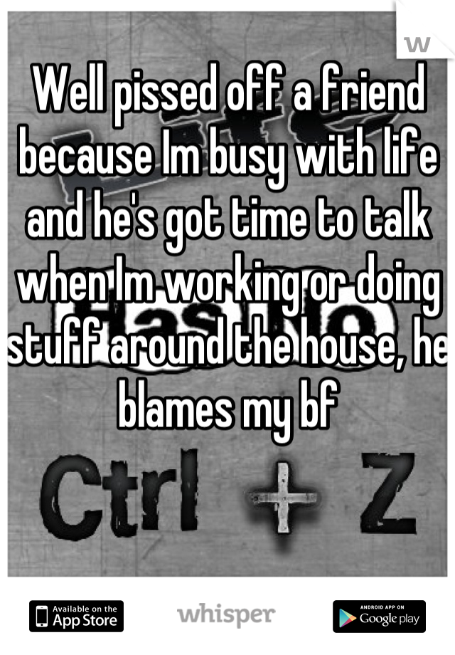 Well pissed off a friend because Im busy with life and he's got time to talk when Im working or doing stuff around the house, he blames my bf