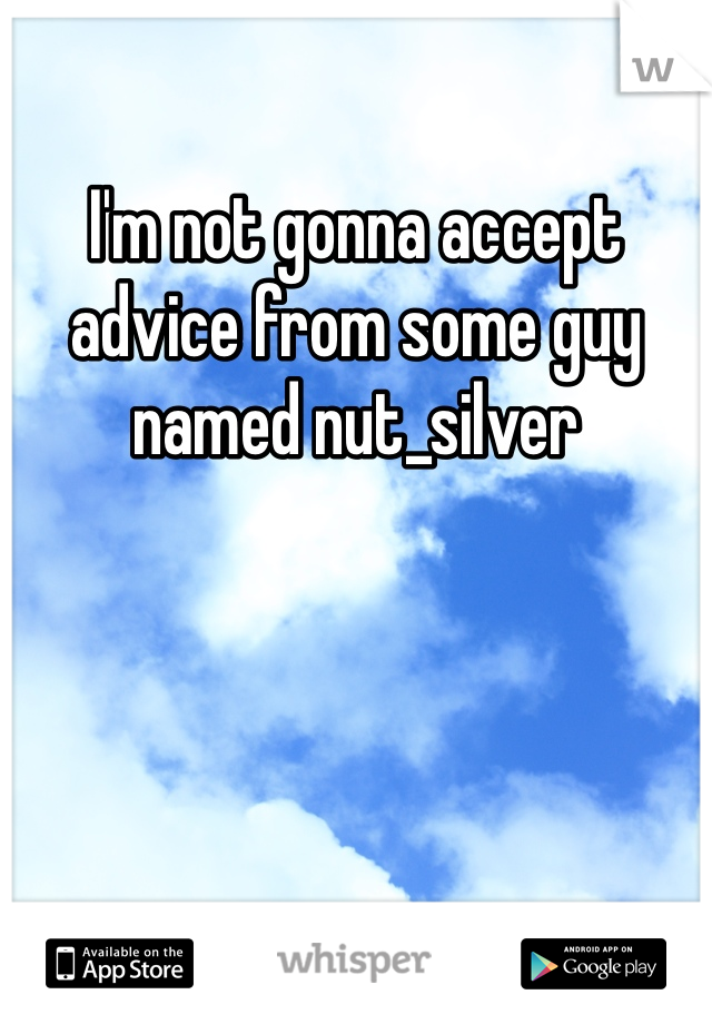 I'm not gonna accept advice from some guy named nut_silver 