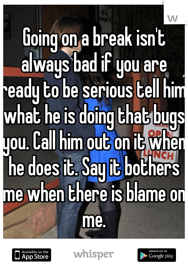 Going on a break isn't always bad if you are ready to be serious tell him what he is doing that bugs you. Call him out on it when he does it. Say it bothers me when there is blame on me.