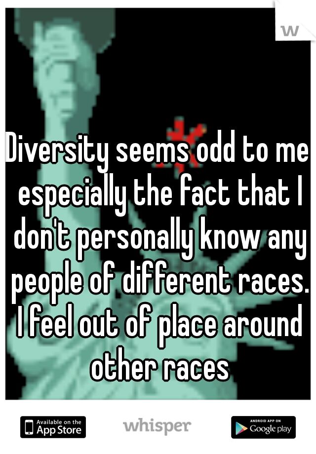 Diversity seems odd to me especially the fact that I don't personally know any people of different races. I feel out of place around other races