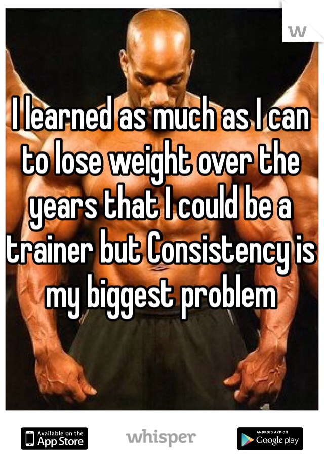 I learned as much as I can to lose weight over the years that I could be a trainer but Consistency is my biggest problem
