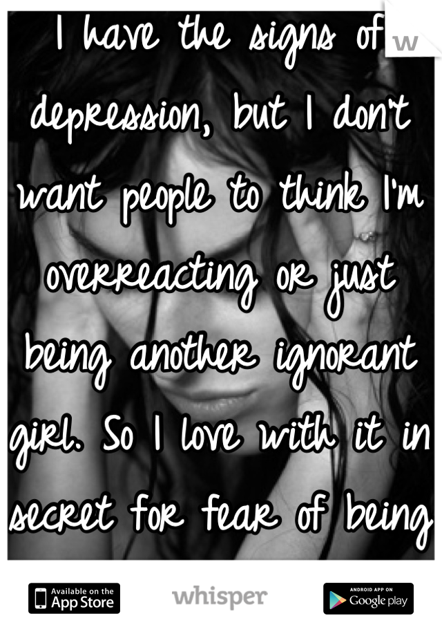 I have the signs of depression, but I don't want people to think I'm overreacting or just being another ignorant girl. So I love with it in secret for fear of being judged.
