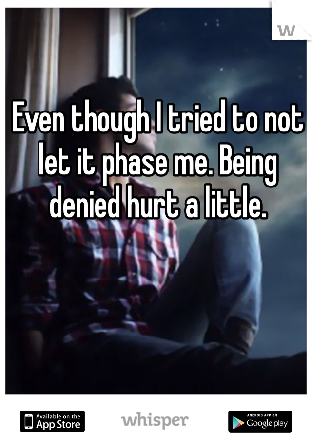 Even though I tried to not let it phase me. Being denied hurt a little.